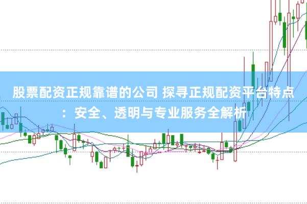 股票配资正规靠谱的公司 探寻正规配资平台特点：安全、透明与专业服务全解析