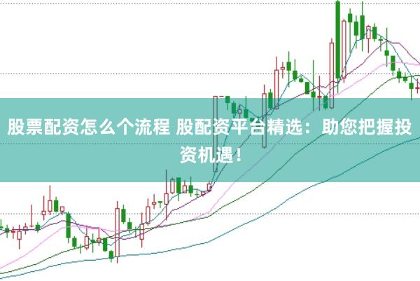 股票配资怎么个流程 股配资平台精选：助您把握投资机遇！
