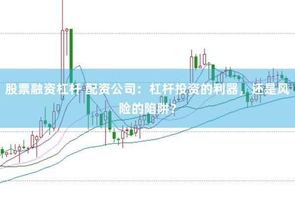 股票融资杠杆 配资公司：杠杆投资的利器，还是风险的陷阱？