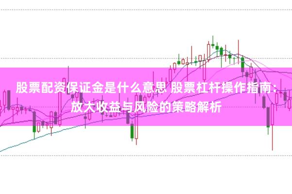 股票配资保证金是什么意思 股票杠杆操作指南：放大收益与风险的策略解析