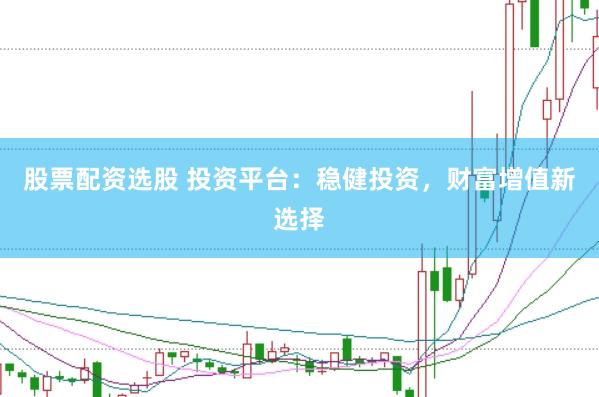 股票配资选股 投资平台：稳健投资，财富增值新选择