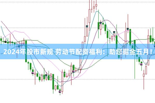 2024年股市新规 劳动节配资福利：助您掘金五月！