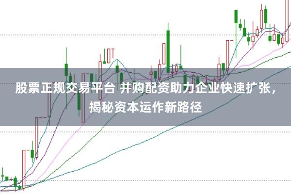 股票正规交易平台 并购配资助力企业快速扩张，揭秘资本运作新路径