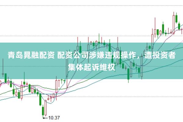 青岛晁融配资 配资公司涉嫌违规操作，遭投资者集体起诉维权