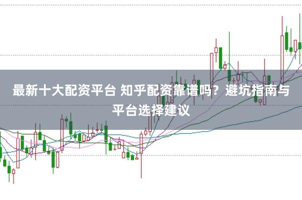 最新十大配资平台 知乎配资靠谱吗？避坑指南与平台选择建议