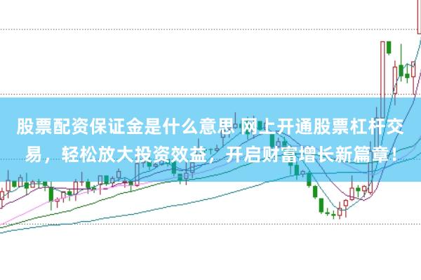 股票配资保证金是什么意思 网上开通股票杠杆交易，轻松放大投资效益，开启财富增长新篇章！