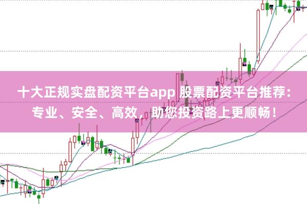 十大正规实盘配资平台app 股票配资平台推荐：专业、安全、高效，助您投资路上更顺畅！