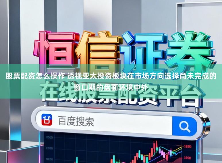 股票配资怎么操作 透视亚太投资板块在市场方向选择尚未完成的窗口期的盘面环境中外