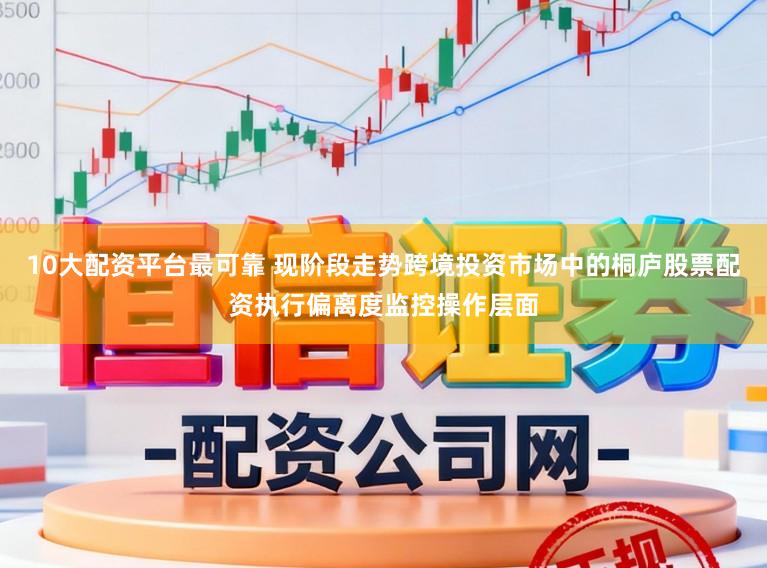 10大配资平台最可靠 现阶段走势跨境投资市场中的桐庐股票配资执行偏离度监控操作层面