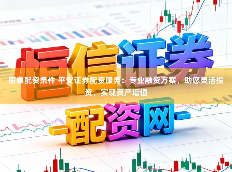 股票配资条件 平安证券配资服务：专业融资方案，助您灵活投资，实现资产增值