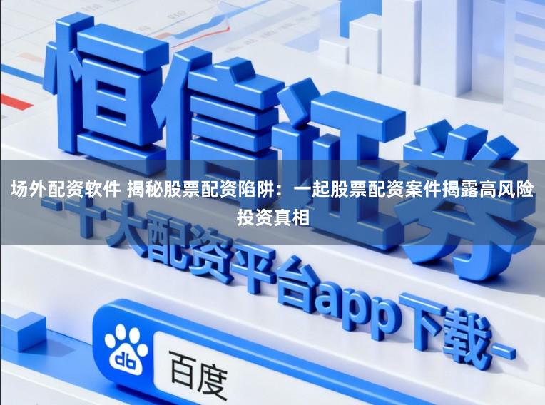 场外配资软件 揭秘股票配资陷阱：一起股票配资案件揭露高风险投资真相