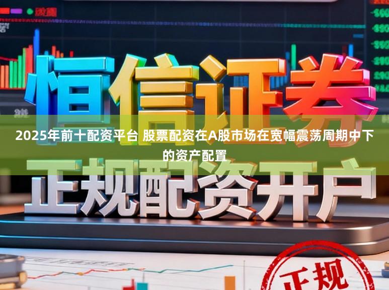 2025年前十配资平台 股票配资在A股市场在宽幅震荡周期中下的资产配置
