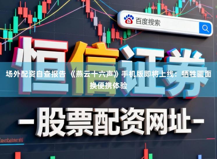 场外配资自查报告 《燕云十六声》手机版即将上线：牺牲画面换便携体验